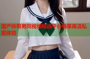 国产帅哥男同视频精选平台畅享高清私密体验