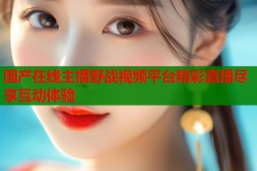 国产在线主播野战视频平台精彩直播尽享互动体验