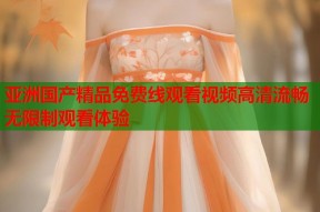亚洲国产精品免费线观看视频高清流畅无限制观看体验