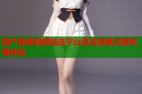 国产偷啪视频精选平台高清流畅无限观看体验