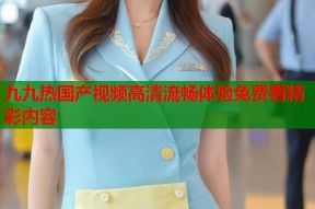 九九热国产视频高清流畅体验免费看精彩内容