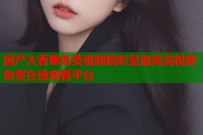 国产大香蕉免费视频精彩呈现高清视频免费在线观看平台