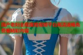 国产老妇全程露脸视频平台高清流畅免费看精彩内容