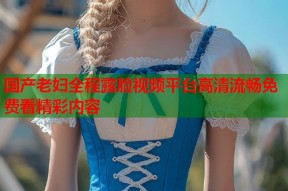 国产老妇全程露脸视频平台高清流畅免费看精彩内容