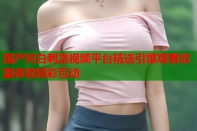 国产对白刺激视频平台精选引爆观看欲望体验精彩互动