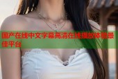 国产在线中文字幕高清在线播放体验最佳平台