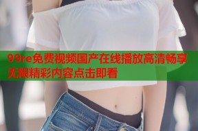 99re免费视频国产在线播放高清畅享无限精彩内容点击即看