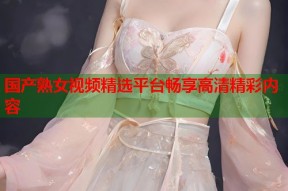 国产熟女视频精选平台畅享高清精彩内容