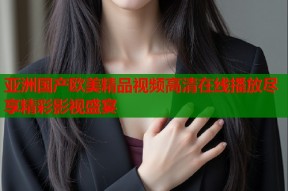 亚洲国产欧美精品视频高清在线播放尽享精彩影视盛宴