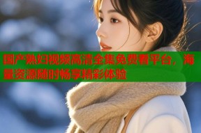 国产熟妇视频高清全集免费看平台，海量资源随时畅享精彩体验