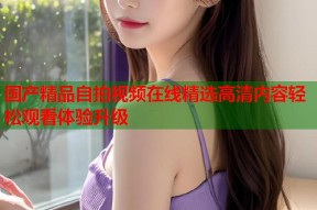 国产精品自拍视频在线精选高清内容轻松观看体验升级