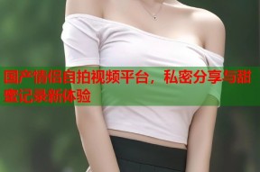 国产情侣自拍视频平台，私密分享与甜蜜记录新体验