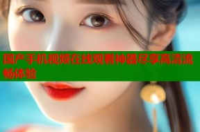 国产手机视频在线观看神器尽享高清流畅体验