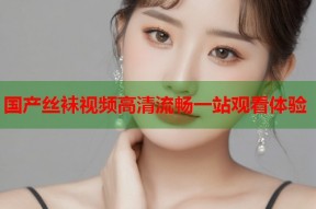 国产丝袜视频高清流畅一站观看体验