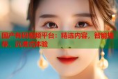 国产有码视频平台：精选内容，智能推荐，沉浸式体验