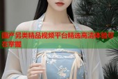国产另类精品视频平台精选高清体验尽在掌握