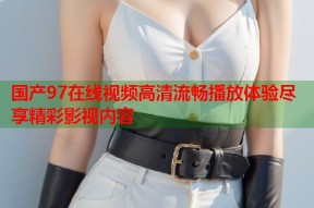 国产97在线视频高清流畅播放体验尽享精彩影视内容