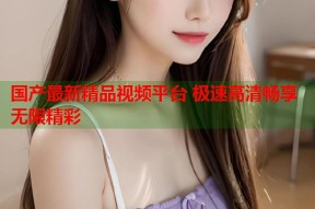 国产最新精品视频平台 极速高清畅享无限精彩
