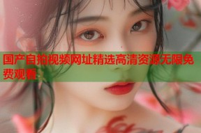 国产自拍视频网址精选高清资源无限免费观看