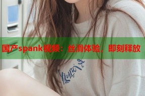 国产spank视频：丝滑体验，即刻释放