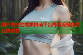国产熟妇性视频精选平台高清流畅免费在线观看