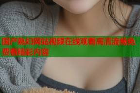 国产熟妇网站视频在线观看高清流畅免费看精彩内容