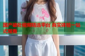 国产破处视频精选平台 真实体验一站式观看