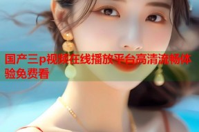 国产三p视频在线播放平台高清流畅体验免费看