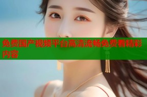 免费国产视频平台高清流畅免费看精彩内容