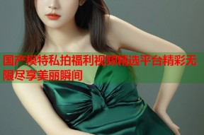 国产模特私拍福利视频精选平台精彩无限尽享美丽瞬间