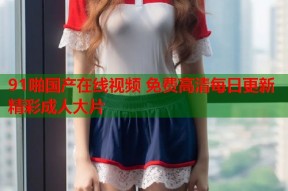 91啪国产在线视频 免费高清每日更新精彩成人大片