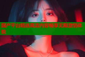 国产平台精选高清内容畅享无限激情体验