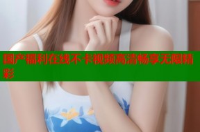 国产福利在线不卡视频高清畅享无限精彩