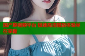 国产原视频平台 极速高清播放体验尽在掌握
