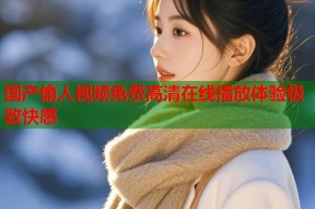 国产偷人视频免费高清在线播放体验极致快感