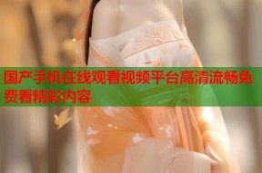 国产手机在线观看视频平台高清流畅免费看精彩内容