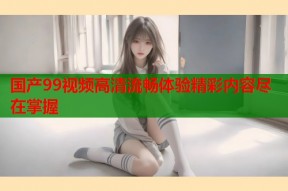 国产99视频高清流畅体验精彩内容尽在掌握