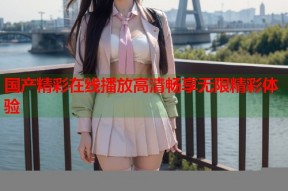 国产精彩在线播放高清畅享无限精彩体验