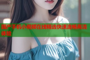 国产手机小视频在线精选快速流畅高清体验