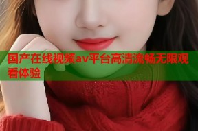 国产在线视频av平台高清流畅无限观看体验
