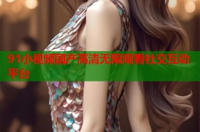91小视频国产高清无限观看社交互动平台