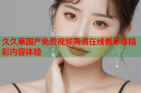 久久草国产免费视频高清在线看尽享精彩内容体验