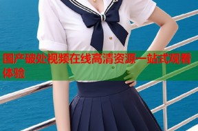 国产破处视频在线高清资源一站式观看体验