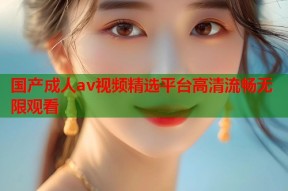 国产成人av视频精选平台高清流畅无限观看