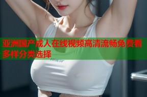 亚洲国产成人在线视频高清流畅免费看多样分类选择