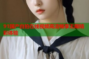 91国产自拍在线视频高清畅享无限精彩体验