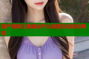 国产视频主播首选平台直播互动轻松赚钱