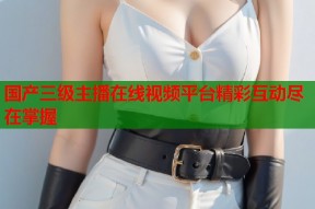 国产三级主播在线视频平台精彩互动尽在掌握