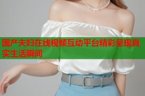 国产夫妇在线视频互动平台精彩呈现真实生活瞬间