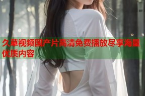 久草视频国产片高清免费播放尽享海量优质内容